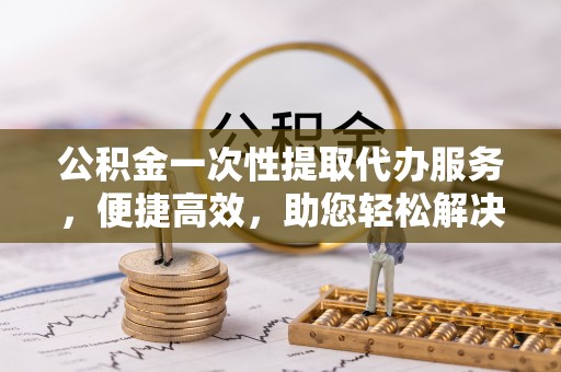 田家庵公积金一次性提取代办服务，便捷高效，助您轻松解决资金难题