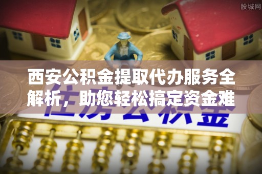 田家庵西安公积金提取代办服务全解析，助您轻松搞定资金难题