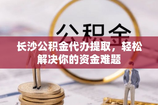 田家庵长沙公积金代办提取，轻松解决你的资金难题