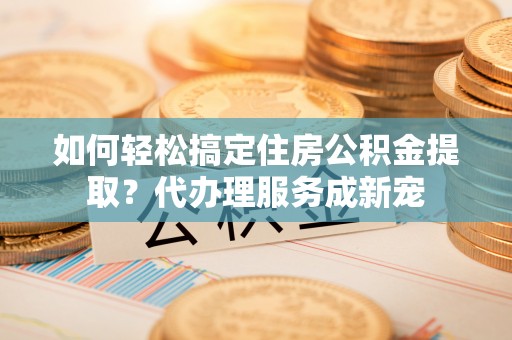 田家庵如何轻松搞定住房公积金提取？代办理服务成新宠