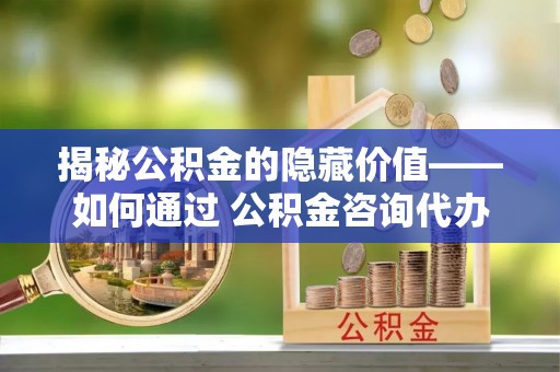 田家庵揭秘公积金的隐藏价值——如何通过 公积金咨询代办提取 优化财富管理