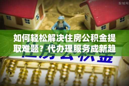 田家庵如何轻松解决住房公积金提取难题？代办理服务成新趋势