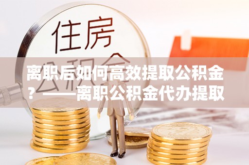 田家庵离职后如何高效提取公积金？——离职公积金代办提取全流程解析