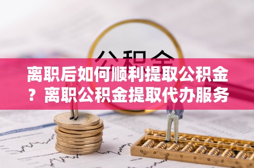 田家庵离职后如何顺利提取公积金？离职公积金提取代办服务指南