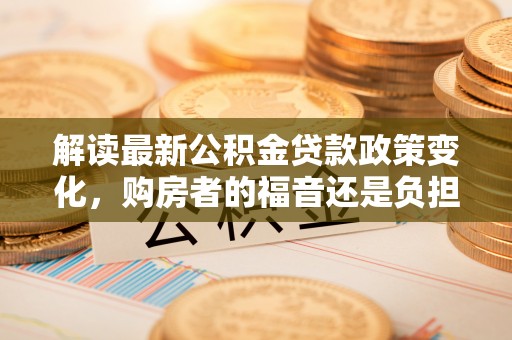 田家庵解读最新公积金贷款政策变化，购房者的福音还是负担？