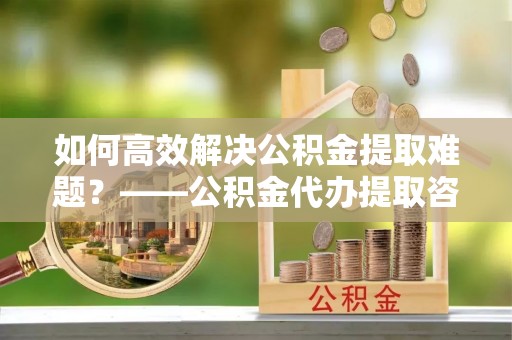田家庵如何高效解决公积金提取难题？——公积金代办提取咨询服务全解析