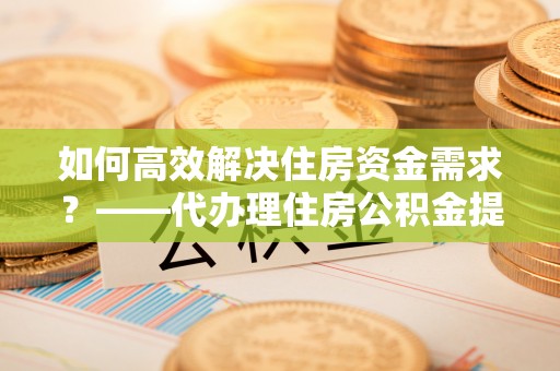 田家庵如何高效解决住房资金需求？——代办理住房公积金提取服务全解析