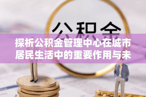 田家庵探析公积金管理中心在城市居民生活中的重要作用与未来发展趋势