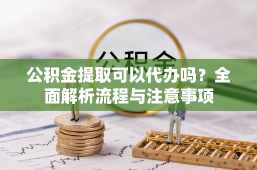 田家庵公积金提取可以代办吗？全面解析流程与注意事项