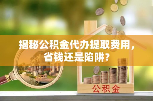田家庵揭秘公积金代办提取费用，省钱还是陷阱？