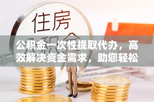 田家庵公积金一次性提取代办，高效解决资金需求，助您轻松应对生活难题