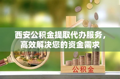 田家庵西安公积金提取代办服务，高效解决您的资金需求