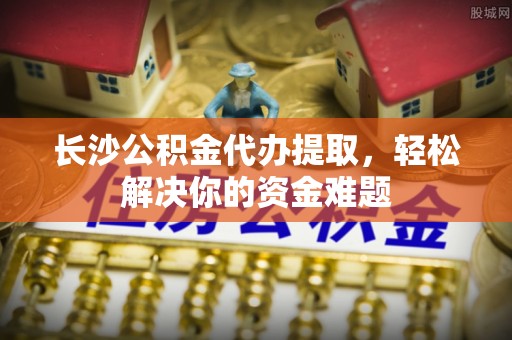 田家庵长沙公积金代办提取，轻松解决你的资金难题