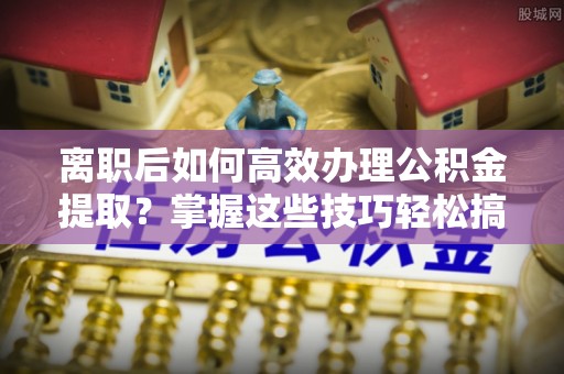 田家庵离职后如何高效办理公积金提取？掌握这些技巧轻松搞定