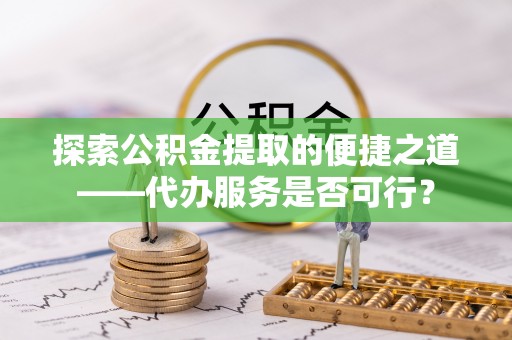 田家庵探索公积金提取的便捷之道——代办服务是否可行？