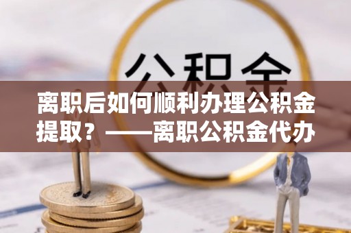 田家庵离职后如何顺利办理公积金提取？——离职公积金代办提取全攻略