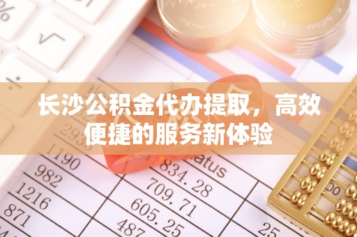 田家庵长沙公积金代办提取，高效便捷的服务新体验