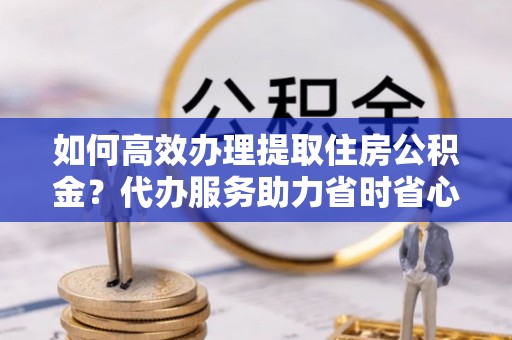 田家庵如何高效办理提取住房公积金？代办服务助力省时省心