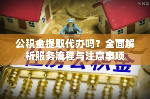 田家庵公积金提取代办吗？全面解析服务流程与注意事项