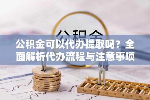 田家庵公积金可以代办提取吗？全面解析代办流程与注意事项
